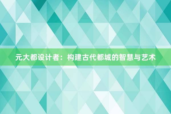 元大都设计者：构建古代都城的智慧与艺术